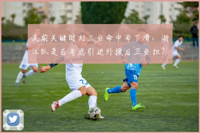 吴前关键时刻三分命中率下滑，浙江队是否考虑引进外援后卫分担？