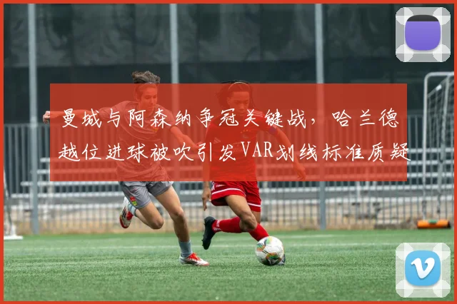曼城与阿森纳争冠关键战，哈兰德越位进球被吹引发VAR划线标准质疑