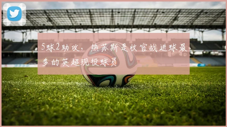 5球2助攻，热苏斯是收官战进球最多的英超现役球员