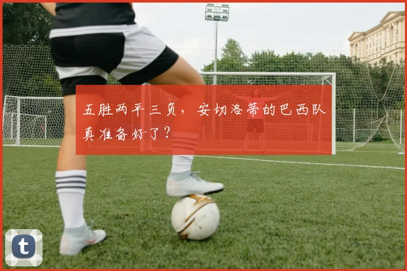 五胜两平三负，安切洛蒂的巴西队真准备好了？