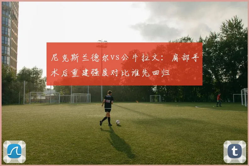 尼克斯兰德尔vs公牛拉文:肩部手术后重建强度对比谁先回归